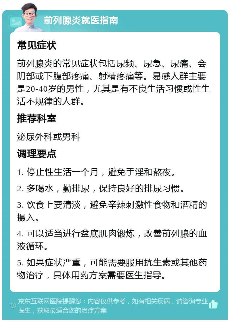 前列腺炎就医指南 常见症状 前列腺炎的常见症状包括尿频、尿急、尿痛、会阴部或下腹部疼痛、射精疼痛等。易感人群主要是20-40岁的男性，尤其是有不良生活习惯或性生活不规律的人群。 推荐科室 泌尿外科或男科 调理要点 1. 停止性生活一个月，避免手淫和熬夜。 2. 多喝水，勤排尿，保持良好的排尿习惯。 3. 饮食上要清淡，避免辛辣刺激性食物和酒精的摄入。 4. 可以适当进行盆底肌肉锻炼，改善前列腺的血液循环。 5. 如果症状严重，可能需要服用抗生素或其他药物治疗，具体用药方案需要医生指导。