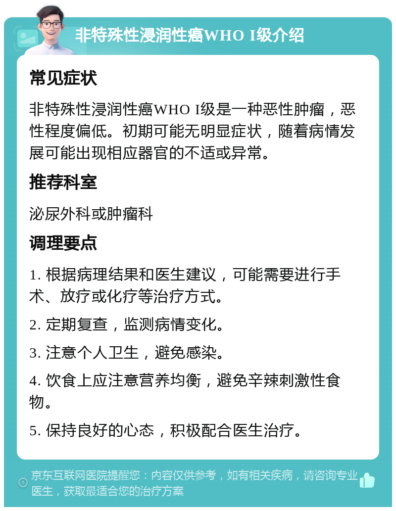 非特殊性浸润性癌WHO I级介绍 常见症状 非特殊性浸润性癌WHO I级是一种恶性肿瘤，恶性程度偏低。初期可能无明显症状，随着病情发展可能出现相应器官的不适或异常。 推荐科室 泌尿外科或肿瘤科 调理要点 1. 根据病理结果和医生建议，可能需要进行手术、放疗或化疗等治疗方式。 2. 定期复查，监测病情变化。 3. 注意个人卫生，避免感染。 4. 饮食上应注意营养均衡，避免辛辣刺激性食物。 5. 保持良好的心态，积极配合医生治疗。