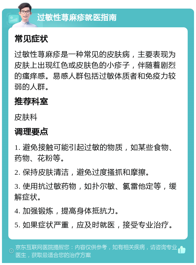 过敏性荨麻疹就医指南 常见症状 过敏性荨麻疹是一种常见的皮肤病，主要表现为皮肤上出现红色或皮肤色的小疹子，伴随着剧烈的瘙痒感。易感人群包括过敏体质者和免疫力较弱的人群。 推荐科室 皮肤科 调理要点 1. 避免接触可能引起过敏的物质，如某些食物、药物、花粉等。 2. 保持皮肤清洁，避免过度搔抓和摩擦。 3. 使用抗过敏药物，如扑尔敏、氯雷他定等，缓解症状。 4. 加强锻炼，提高身体抵抗力。 5. 如果症状严重，应及时就医，接受专业治疗。