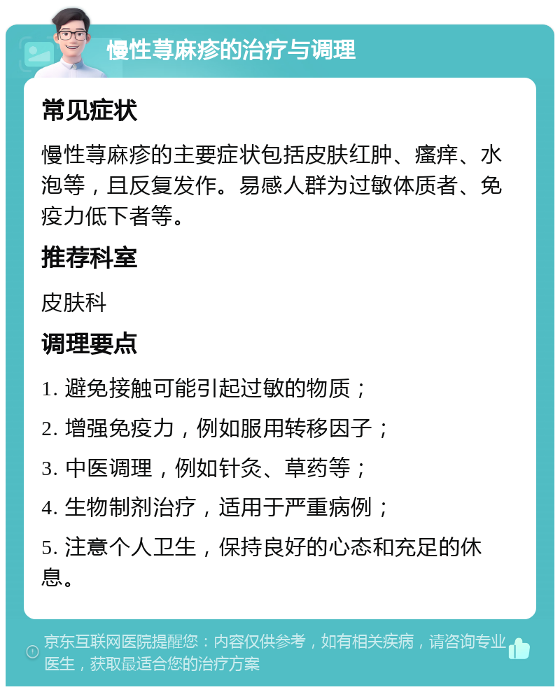 慢性荨麻疹的治疗与调理 常见症状 慢性荨麻疹的主要症状包括皮肤红肿、瘙痒、水泡等，且反复发作。易感人群为过敏体质者、免疫力低下者等。 推荐科室 皮肤科 调理要点 1. 避免接触可能引起过敏的物质； 2. 增强免疫力，例如服用转移因子； 3. 中医调理，例如针灸、草药等； 4. 生物制剂治疗，适用于严重病例； 5. 注意个人卫生，保持良好的心态和充足的休息。