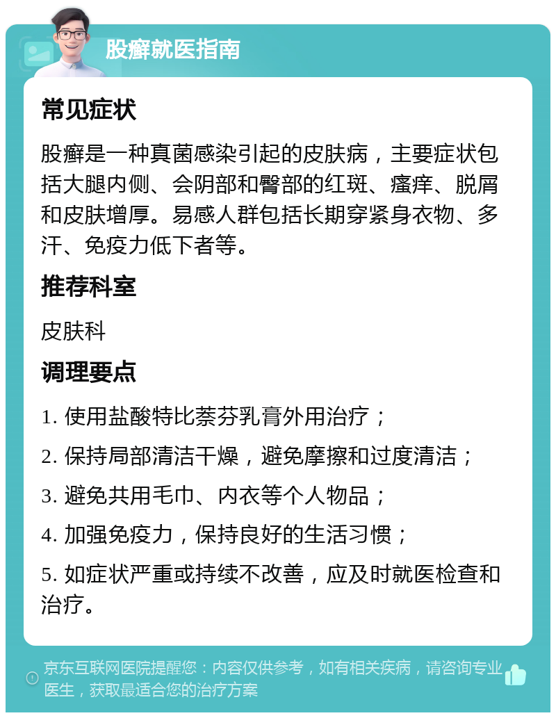 股癣就医指南 常见症状 股癣是一种真菌感染引起的皮肤病，主要症状包括大腿内侧、会阴部和臀部的红斑、瘙痒、脱屑和皮肤增厚。易感人群包括长期穿紧身衣物、多汗、免疫力低下者等。 推荐科室 皮肤科 调理要点 1. 使用盐酸特比萘芬乳膏外用治疗； 2. 保持局部清洁干燥，避免摩擦和过度清洁； 3. 避免共用毛巾、内衣等个人物品； 4. 加强免疫力，保持良好的生活习惯； 5. 如症状严重或持续不改善，应及时就医检查和治疗。