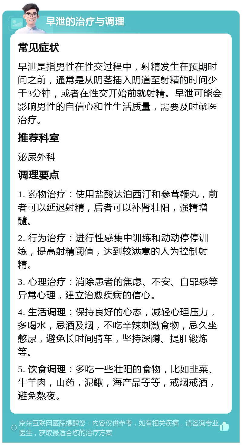 早泄的治疗与调理 常见症状 早泄是指男性在性交过程中，射精发生在预期时间之前，通常是从阴茎插入阴道至射精的时间少于3分钟，或者在性交开始前就射精。早泄可能会影响男性的自信心和性生活质量，需要及时就医治疗。 推荐科室 泌尿外科 调理要点 1. 药物治疗：使用盐酸达泊西汀和参茸鞭丸，前者可以延迟射精，后者可以补肾壮阳，强精增髓。 2. 行为治疗：进行性感集中训练和动动停停训练，提高射精阈值，达到较满意的人为控制射精。 3. 心理治疗：消除患者的焦虑、不安、自罪感等异常心理，建立治愈疾病的信心。 4. 生活调理：保持良好的心态，减轻心理压力，多喝水，忌酒及烟，不吃辛辣刺激食物，忌久坐憋尿，避免长时间骑车，坚持深蹲、提肛锻炼等。 5. 饮食调理：多吃一些壮阳的食物，比如韭菜、牛羊肉，山药，泥鳅，海产品等等，戒烟戒酒，避免熬夜。