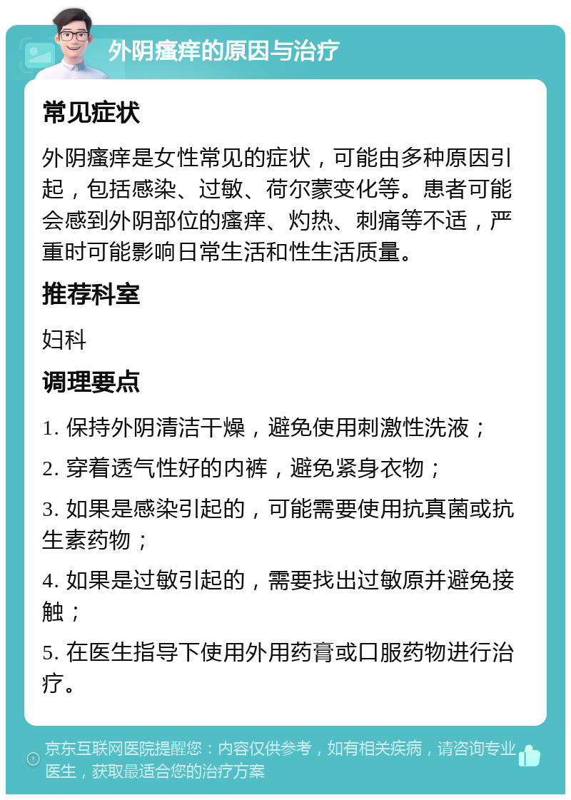 外阴瘙痒的原因与治疗 常见症状 外阴瘙痒是女性常见的症状，可能由多种原因引起，包括感染、过敏、荷尔蒙变化等。患者可能会感到外阴部位的瘙痒、灼热、刺痛等不适，严重时可能影响日常生活和性生活质量。 推荐科室 妇科 调理要点 1. 保持外阴清洁干燥，避免使用刺激性洗液； 2. 穿着透气性好的内裤，避免紧身衣物； 3. 如果是感染引起的，可能需要使用抗真菌或抗生素药物； 4. 如果是过敏引起的，需要找出过敏原并避免接触； 5. 在医生指导下使用外用药膏或口服药物进行治疗。