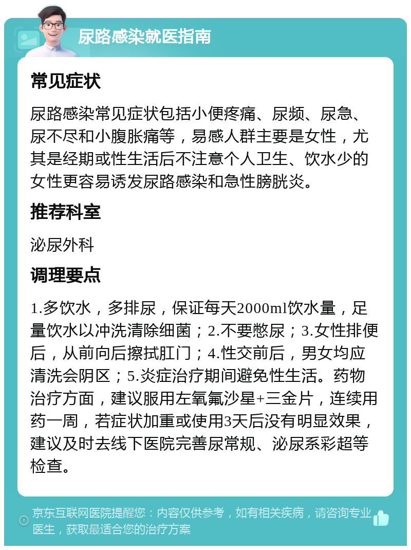 尿路感染就医指南 常见症状 尿路感染常见症状包括小便疼痛、尿频、尿急、尿不尽和小腹胀痛等，易感人群主要是女性，尤其是经期或性生活后不注意个人卫生、饮水少的女性更容易诱发尿路感染和急性膀胱炎。 推荐科室 泌尿外科 调理要点 1.多饮水，多排尿，保证每天2000ml饮水量，足量饮水以冲洗清除细菌；2.不要憋尿；3.女性排便后，从前向后擦拭肛门；4.性交前后，男女均应清洗会阴区；5.炎症治疗期间避免性生活。药物治疗方面，建议服用左氧氟沙星+三金片，连续用药一周，若症状加重或使用3天后没有明显效果，建议及时去线下医院完善尿常规、泌尿系彩超等检查。