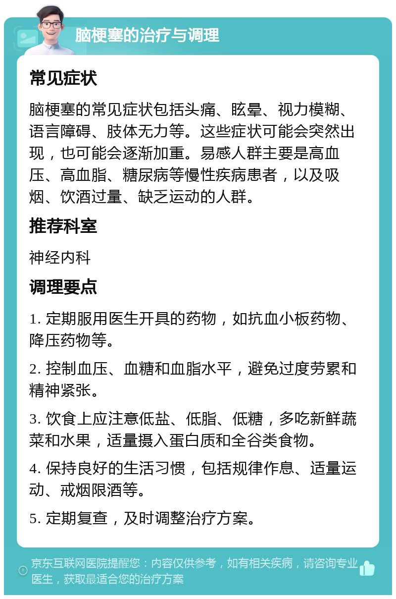 脑梗塞的治疗与调理 常见症状 脑梗塞的常见症状包括头痛、眩晕、视力模糊、语言障碍、肢体无力等。这些症状可能会突然出现，也可能会逐渐加重。易感人群主要是高血压、高血脂、糖尿病等慢性疾病患者，以及吸烟、饮酒过量、缺乏运动的人群。 推荐科室 神经内科 调理要点 1. 定期服用医生开具的药物，如抗血小板药物、降压药物等。 2. 控制血压、血糖和血脂水平，避免过度劳累和精神紧张。 3. 饮食上应注意低盐、低脂、低糖，多吃新鲜蔬菜和水果，适量摄入蛋白质和全谷类食物。 4. 保持良好的生活习惯，包括规律作息、适量运动、戒烟限酒等。 5. 定期复查，及时调整治疗方案。