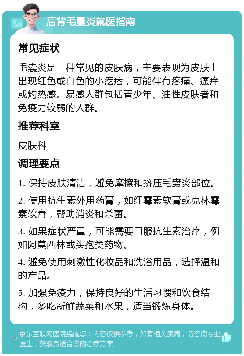 后背毛囊炎就医指南 常见症状 毛囊炎是一种常见的皮肤病，主要表现为皮肤上出现红色或白色的小疙瘩，可能伴有疼痛、瘙痒或灼热感。易感人群包括青少年、油性皮肤者和免疫力较弱的人群。 推荐科室 皮肤科 调理要点 1. 保持皮肤清洁，避免摩擦和挤压毛囊炎部位。 2. 使用抗生素外用药膏，如红霉素软膏或克林霉素软膏，帮助消炎和杀菌。 3. 如果症状严重，可能需要口服抗生素治疗，例如阿莫西林或头孢类药物。 4. 避免使用刺激性化妆品和洗浴用品，选择温和的产品。 5. 加强免疫力，保持良好的生活习惯和饮食结构，多吃新鲜蔬菜和水果，适当锻炼身体。