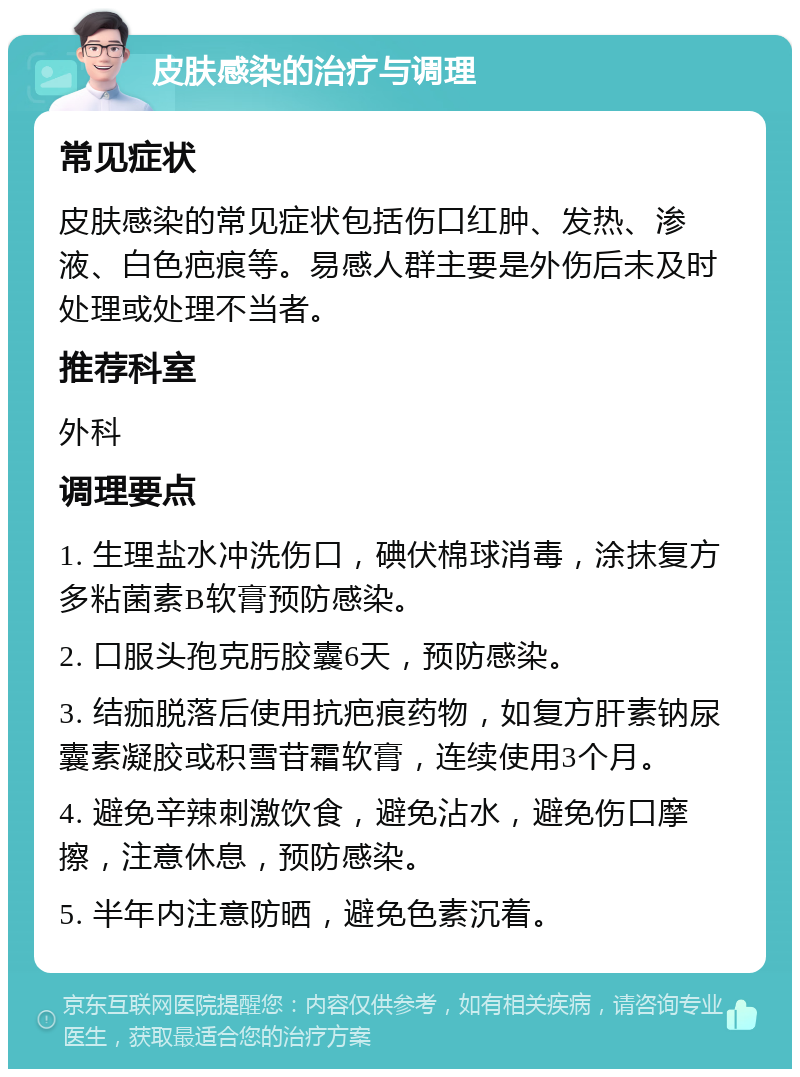 皮肤感染的治疗与调理 常见症状 皮肤感染的常见症状包括伤口红肿、发热、渗液、白色疤痕等。易感人群主要是外伤后未及时处理或处理不当者。 推荐科室 外科 调理要点 1. 生理盐水冲洗伤口，碘伏棉球消毒，涂抹复方多粘菌素B软膏预防感染。 2. 口服头孢克肟胶囊6天，预防感染。 3. 结痂脱落后使用抗疤痕药物，如复方肝素钠尿囊素凝胶或积雪苷霜软膏，连续使用3个月。 4. 避免辛辣刺激饮食，避免沾水，避免伤口摩擦，注意休息，预防感染。 5. 半年内注意防晒，避免色素沉着。