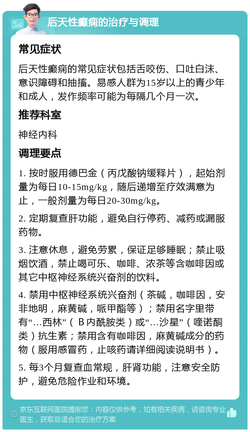 后天性癫痫的治疗与调理 常见症状 后天性癫痫的常见症状包括舌咬伤、口吐白沫、意识障碍和抽搐。易感人群为15岁以上的青少年和成人，发作频率可能为每隔几个月一次。 推荐科室 神经内科 调理要点 1. 按时服用德巴金（丙戊酸钠缓释片），起始剂量为每日10-15mg/kg，随后递增至疗效满意为止，一般剂量为每日20-30mg/kg。 2. 定期复查肝功能，避免自行停药、减药或漏服药物。 3. 注意休息，避免劳累，保证足够睡眠；禁止吸烟饮酒，禁止喝可乐、咖啡、浓茶等含咖啡因或其它中枢神经系统兴奋剂的饮料。 4. 禁用中枢神经系统兴奋剂（茶碱，咖啡因，安非地明，麻黄碱，哌甲酯等）；禁用名字里带有“…西林”（Ｂ内酰胺类）或“…沙星”（喹诺酮类）抗生素；禁用含有咖啡因，麻黄碱成分的药物（服用感冒药，止咳药请详细阅读说明书）。 5. 每3个月复查血常规，肝肾功能，注意安全防护，避免危险作业和环境。