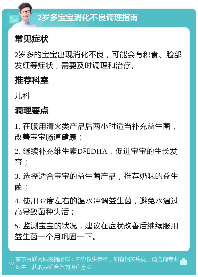 2岁多宝宝消化不良调理指南 常见症状 2岁多的宝宝出现消化不良，可能会有积食、脸部发红等症状，需要及时调理和治疗。 推荐科室 儿科 调理要点 1. 在服用清火类产品后两小时适当补充益生菌，改善宝宝肠道健康； 2. 继续补充维生素D和DHA，促进宝宝的生长发育； 3. 选择适合宝宝的益生菌产品，推荐奶味的益生菌； 4. 使用37度左右的温水冲调益生菌，避免水温过高导致菌种失活； 5. 监测宝宝的状况，建议在症状改善后继续服用益生菌一个月巩固一下。