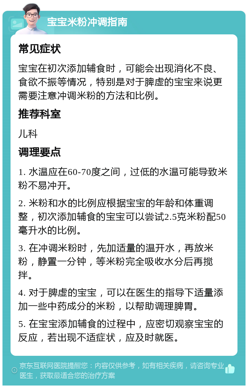 宝宝米粉冲调指南 常见症状 宝宝在初次添加辅食时，可能会出现消化不良、食欲不振等情况，特别是对于脾虚的宝宝来说更需要注意冲调米粉的方法和比例。 推荐科室 儿科 调理要点 1. 水温应在60-70度之间，过低的水温可能导致米粉不易冲开。 2. 米粉和水的比例应根据宝宝的年龄和体重调整，初次添加辅食的宝宝可以尝试2.5克米粉配50毫升水的比例。 3. 在冲调米粉时，先加适量的温开水，再放米粉，静置一分钟，等米粉完全吸收水分后再搅拌。 4. 对于脾虚的宝宝，可以在医生的指导下适量添加一些中药成分的米粉，以帮助调理脾胃。 5. 在宝宝添加辅食的过程中，应密切观察宝宝的反应，若出现不适症状，应及时就医。