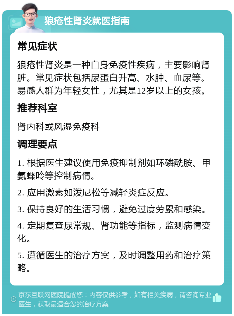 狼疮性肾炎就医指南 常见症状 狼疮性肾炎是一种自身免疫性疾病，主要影响肾脏。常见症状包括尿蛋白升高、水肿、血尿等。易感人群为年轻女性，尤其是12岁以上的女孩。 推荐科室 肾内科或风湿免疫科 调理要点 1. 根据医生建议使用免疫抑制剂如环磷酰胺、甲氨蝶呤等控制病情。 2. 应用激素如泼尼松等减轻炎症反应。 3. 保持良好的生活习惯，避免过度劳累和感染。 4. 定期复查尿常规、肾功能等指标，监测病情变化。 5. 遵循医生的治疗方案，及时调整用药和治疗策略。