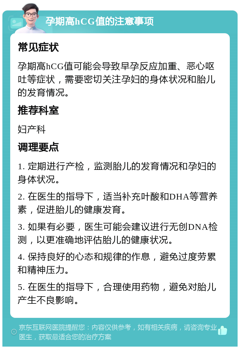 孕期高hCG值的注意事项 常见症状 孕期高hCG值可能会导致早孕反应加重、恶心呕吐等症状，需要密切关注孕妇的身体状况和胎儿的发育情况。 推荐科室 妇产科 调理要点 1. 定期进行产检，监测胎儿的发育情况和孕妇的身体状况。 2. 在医生的指导下，适当补充叶酸和DHA等营养素，促进胎儿的健康发育。 3. 如果有必要，医生可能会建议进行无创DNA检测，以更准确地评估胎儿的健康状况。 4. 保持良好的心态和规律的作息，避免过度劳累和精神压力。 5. 在医生的指导下，合理使用药物，避免对胎儿产生不良影响。