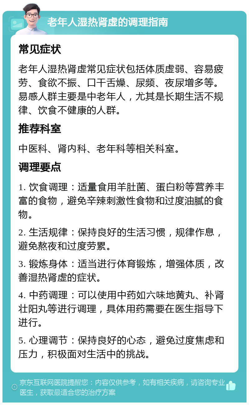 老年人湿热肾虚的调理指南 常见症状 老年人湿热肾虚常见症状包括体质虚弱、容易疲劳、食欲不振、口干舌燥、尿频、夜尿增多等。易感人群主要是中老年人，尤其是长期生活不规律、饮食不健康的人群。 推荐科室 中医科、肾内科、老年科等相关科室。 调理要点 1. 饮食调理：适量食用羊肚菌、蛋白粉等营养丰富的食物，避免辛辣刺激性食物和过度油腻的食物。 2. 生活规律：保持良好的生活习惯，规律作息，避免熬夜和过度劳累。 3. 锻炼身体：适当进行体育锻炼，增强体质，改善湿热肾虚的症状。 4. 中药调理：可以使用中药如六味地黄丸、补肾壮阳丸等进行调理，具体用药需要在医生指导下进行。 5. 心理调节：保持良好的心态，避免过度焦虑和压力，积极面对生活中的挑战。