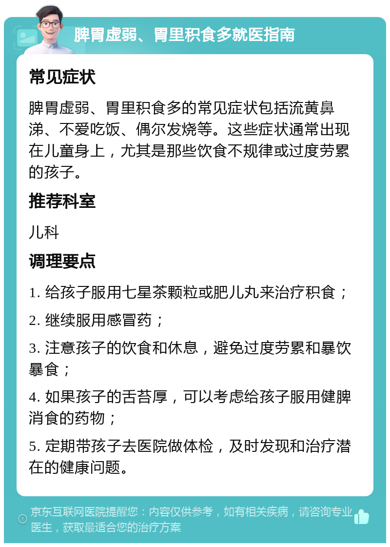 脾胃虚弱、胃里积食多就医指南 常见症状 脾胃虚弱、胃里积食多的常见症状包括流黄鼻涕、不爱吃饭、偶尔发烧等。这些症状通常出现在儿童身上，尤其是那些饮食不规律或过度劳累的孩子。 推荐科室 儿科 调理要点 1. 给孩子服用七星茶颗粒或肥儿丸来治疗积食； 2. 继续服用感冒药； 3. 注意孩子的饮食和休息，避免过度劳累和暴饮暴食； 4. 如果孩子的舌苔厚，可以考虑给孩子服用健脾消食的药物； 5. 定期带孩子去医院做体检，及时发现和治疗潜在的健康问题。