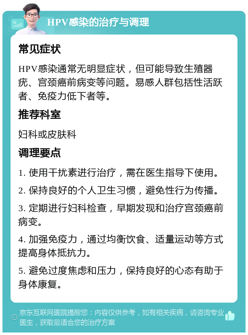 HPV感染的治疗与调理 常见症状 HPV感染通常无明显症状，但可能导致生殖器疣、宫颈癌前病变等问题。易感人群包括性活跃者、免疫力低下者等。 推荐科室 妇科或皮肤科 调理要点 1. 使用干扰素进行治疗，需在医生指导下使用。 2. 保持良好的个人卫生习惯，避免性行为传播。 3. 定期进行妇科检查，早期发现和治疗宫颈癌前病变。 4. 加强免疫力，通过均衡饮食、适量运动等方式提高身体抵抗力。 5. 避免过度焦虑和压力，保持良好的心态有助于身体康复。