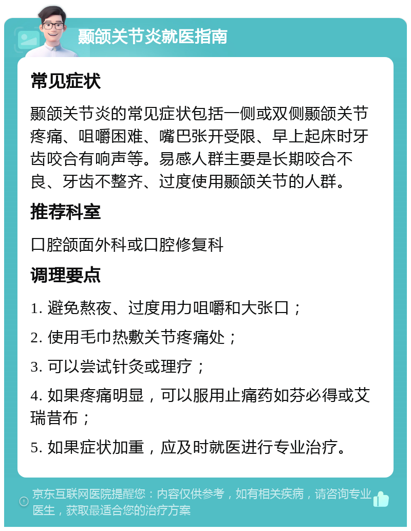 颞颌关节炎就医指南 常见症状 颞颌关节炎的常见症状包括一侧或双侧颞颌关节疼痛、咀嚼困难、嘴巴张开受限、早上起床时牙齿咬合有响声等。易感人群主要是长期咬合不良、牙齿不整齐、过度使用颞颌关节的人群。 推荐科室 口腔颌面外科或口腔修复科 调理要点 1. 避免熬夜、过度用力咀嚼和大张口； 2. 使用毛巾热敷关节疼痛处； 3. 可以尝试针灸或理疗； 4. 如果疼痛明显，可以服用止痛药如芬必得或艾瑞昔布； 5. 如果症状加重，应及时就医进行专业治疗。