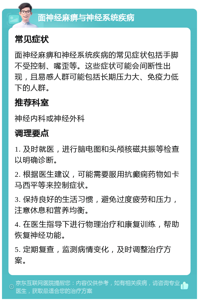 面神经麻痹与神经系统疾病 常见症状 面神经麻痹和神经系统疾病的常见症状包括手脚不受控制、嘴歪等。这些症状可能会间断性出现，且易感人群可能包括长期压力大、免疫力低下的人群。 推荐科室 神经内科或神经外科 调理要点 1. 及时就医，进行脑电图和头颅核磁共振等检查以明确诊断。 2. 根据医生建议，可能需要服用抗癫痫药物如卡马西平等来控制症状。 3. 保持良好的生活习惯，避免过度疲劳和压力，注意休息和营养均衡。 4. 在医生指导下进行物理治疗和康复训练，帮助恢复神经功能。 5. 定期复查，监测病情变化，及时调整治疗方案。