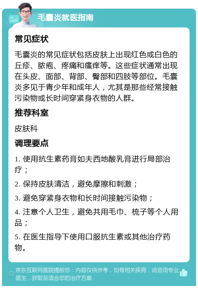 毛囊炎就医指南 常见症状 毛囊炎的常见症状包括皮肤上出现红色或白色的丘疹、脓疱、疼痛和瘙痒等。这些症状通常出现在头皮、面部、背部、臀部和四肢等部位。毛囊炎多见于青少年和成年人，尤其是那些经常接触污染物或长时间穿紧身衣物的人群。 推荐科室 皮肤科 调理要点 1. 使用抗生素药膏如夫西地酸乳膏进行局部治疗； 2. 保持皮肤清洁，避免摩擦和刺激； 3. 避免穿紧身衣物和长时间接触污染物； 4. 注意个人卫生，避免共用毛巾、梳子等个人用品； 5. 在医生指导下使用口服抗生素或其他治疗药物。