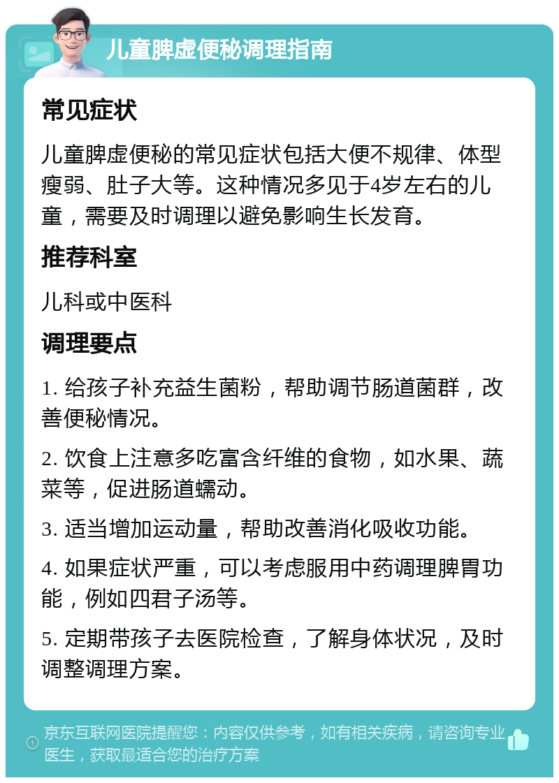 儿童脾虚便秘调理指南 常见症状 儿童脾虚便秘的常见症状包括大便不规律、体型瘦弱、肚子大等。这种情况多见于4岁左右的儿童，需要及时调理以避免影响生长发育。 推荐科室 儿科或中医科 调理要点 1. 给孩子补充益生菌粉，帮助调节肠道菌群，改善便秘情况。 2. 饮食上注意多吃富含纤维的食物，如水果、蔬菜等，促进肠道蠕动。 3. 适当增加运动量，帮助改善消化吸收功能。 4. 如果症状严重，可以考虑服用中药调理脾胃功能，例如四君子汤等。 5. 定期带孩子去医院检查，了解身体状况，及时调整调理方案。