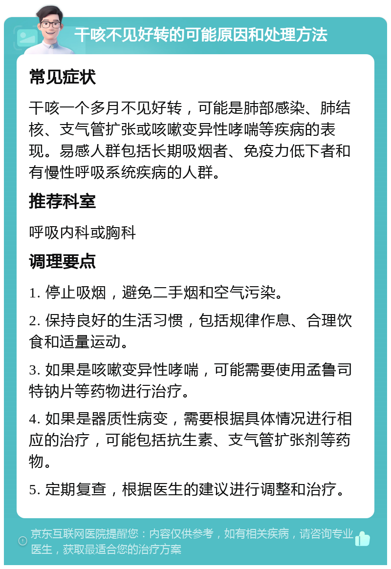 干咳不见好转的可能原因和处理方法 常见症状 干咳一个多月不见好转，可能是肺部感染、肺结核、支气管扩张或咳嗽变异性哮喘等疾病的表现。易感人群包括长期吸烟者、免疫力低下者和有慢性呼吸系统疾病的人群。 推荐科室 呼吸内科或胸科 调理要点 1. 停止吸烟，避免二手烟和空气污染。 2. 保持良好的生活习惯，包括规律作息、合理饮食和适量运动。 3. 如果是咳嗽变异性哮喘，可能需要使用孟鲁司特钠片等药物进行治疗。 4. 如果是器质性病变，需要根据具体情况进行相应的治疗，可能包括抗生素、支气管扩张剂等药物。 5. 定期复查，根据医生的建议进行调整和治疗。