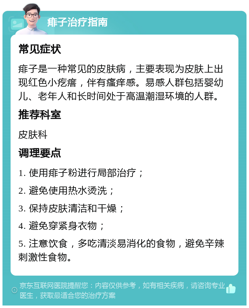 痱子治疗指南 常见症状 痱子是一种常见的皮肤病，主要表现为皮肤上出现红色小疙瘩，伴有瘙痒感。易感人群包括婴幼儿、老年人和长时间处于高温潮湿环境的人群。 推荐科室 皮肤科 调理要点 1. 使用痱子粉进行局部治疗； 2. 避免使用热水烫洗； 3. 保持皮肤清洁和干燥； 4. 避免穿紧身衣物； 5. 注意饮食，多吃清淡易消化的食物，避免辛辣刺激性食物。