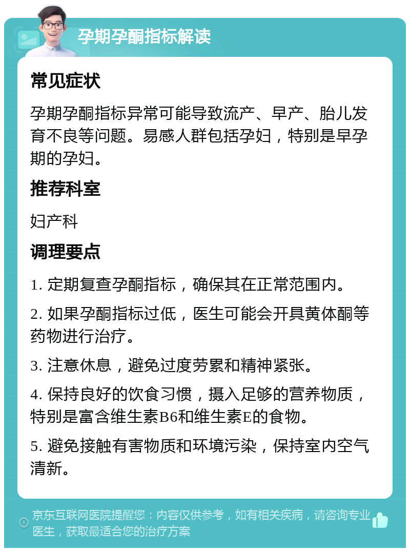 孕期孕酮指标解读 常见症状 孕期孕酮指标异常可能导致流产、早产、胎儿发育不良等问题。易感人群包括孕妇，特别是早孕期的孕妇。 推荐科室 妇产科 调理要点 1. 定期复查孕酮指标，确保其在正常范围内。 2. 如果孕酮指标过低，医生可能会开具黄体酮等药物进行治疗。 3. 注意休息，避免过度劳累和精神紧张。 4. 保持良好的饮食习惯，摄入足够的营养物质，特别是富含维生素B6和维生素E的食物。 5. 避免接触有害物质和环境污染，保持室内空气清新。