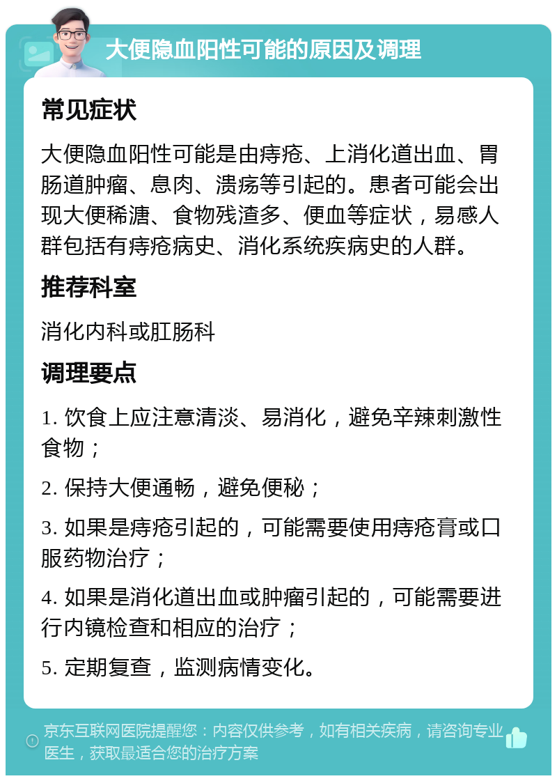 大便隐血阳性可能的原因及调理 常见症状 大便隐血阳性可能是由痔疮、上消化道出血、胃肠道肿瘤、息肉、溃疡等引起的。患者可能会出现大便稀溏、食物残渣多、便血等症状，易感人群包括有痔疮病史、消化系统疾病史的人群。 推荐科室 消化内科或肛肠科 调理要点 1. 饮食上应注意清淡、易消化，避免辛辣刺激性食物； 2. 保持大便通畅，避免便秘； 3. 如果是痔疮引起的，可能需要使用痔疮膏或口服药物治疗； 4. 如果是消化道出血或肿瘤引起的，可能需要进行内镜检查和相应的治疗； 5. 定期复查，监测病情变化。