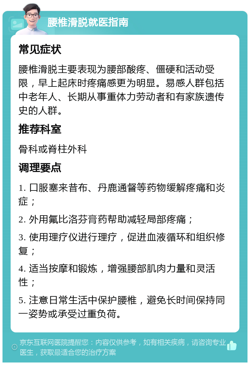 腰椎滑脱就医指南 常见症状 腰椎滑脱主要表现为腰部酸疼、僵硬和活动受限，早上起床时疼痛感更为明显。易感人群包括中老年人、长期从事重体力劳动者和有家族遗传史的人群。 推荐科室 骨科或脊柱外科 调理要点 1. 口服塞来昔布、丹鹿通督等药物缓解疼痛和炎症； 2. 外用氟比洛芬膏药帮助减轻局部疼痛； 3. 使用理疗仪进行理疗，促进血液循环和组织修复； 4. 适当按摩和锻炼，增强腰部肌肉力量和灵活性； 5. 注意日常生活中保护腰椎，避免长时间保持同一姿势或承受过重负荷。