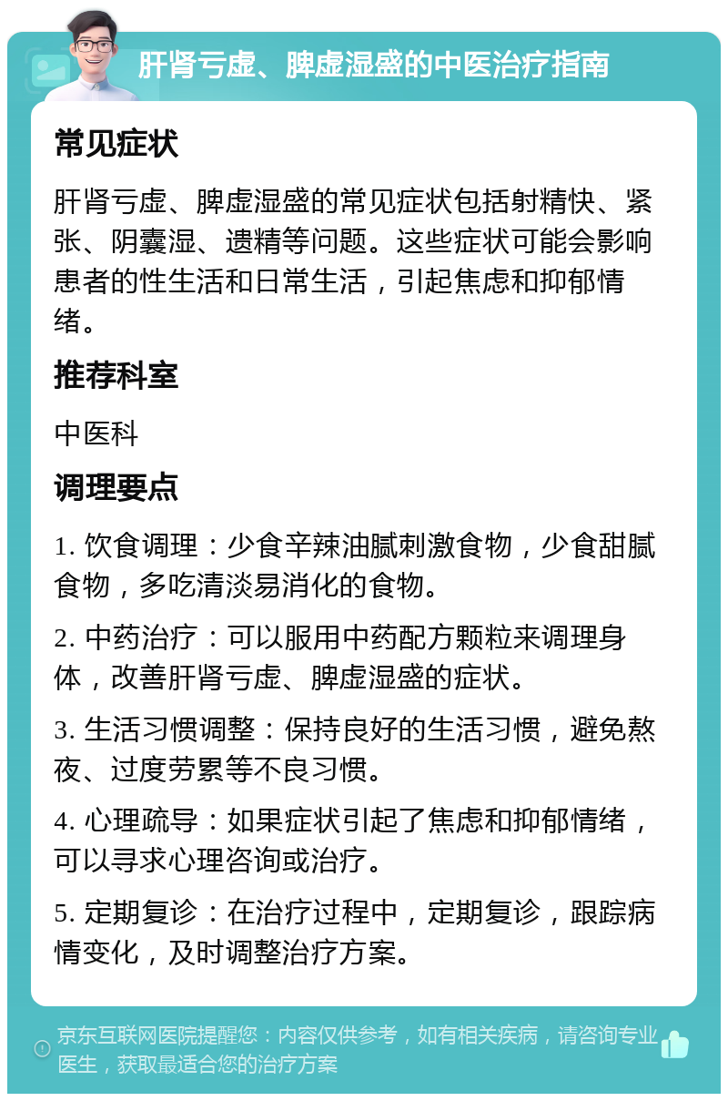 肝肾亏虚、脾虚湿盛的中医治疗指南 常见症状 肝肾亏虚、脾虚湿盛的常见症状包括射精快、紧张、阴囊湿、遗精等问题。这些症状可能会影响患者的性生活和日常生活，引起焦虑和抑郁情绪。 推荐科室 中医科 调理要点 1. 饮食调理：少食辛辣油腻刺激食物，少食甜腻食物，多吃清淡易消化的食物。 2. 中药治疗：可以服用中药配方颗粒来调理身体，改善肝肾亏虚、脾虚湿盛的症状。 3. 生活习惯调整：保持良好的生活习惯，避免熬夜、过度劳累等不良习惯。 4. 心理疏导：如果症状引起了焦虑和抑郁情绪，可以寻求心理咨询或治疗。 5. 定期复诊：在治疗过程中，定期复诊，跟踪病情变化，及时调整治疗方案。