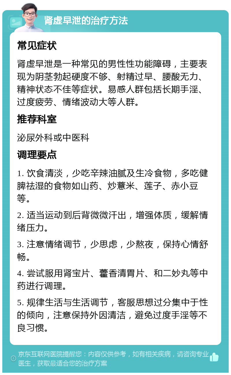 肾虚早泄的治疗方法 常见症状 肾虚早泄是一种常见的男性性功能障碍，主要表现为阴茎勃起硬度不够、射精过早、腰酸无力、精神状态不佳等症状。易感人群包括长期手淫、过度疲劳、情绪波动大等人群。 推荐科室 泌尿外科或中医科 调理要点 1. 饮食清淡，少吃辛辣油腻及生冷食物，多吃健脾祛湿的食物如山药、炒薏米、莲子、赤小豆等。 2. 适当运动到后背微微汗出，增强体质，缓解情绪压力。 3. 注意情绪调节，少思虑，少熬夜，保持心情舒畅。 4. 尝试服用肾宝片、藿香清胃片、和二妙丸等中药进行调理。 5. 规律生活与生活调节，客服思想过分集中于性的倾向，注意保持外因清洁，避免过度手淫等不良习惯。