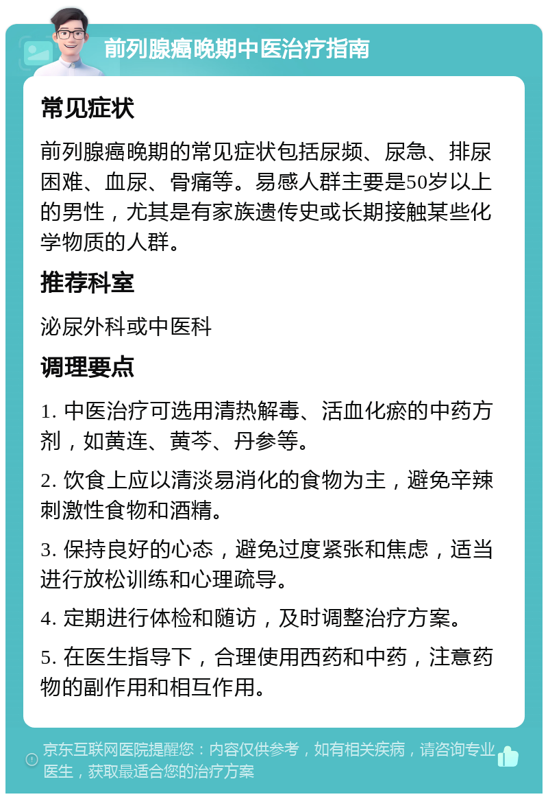 前列腺癌晚期中医治疗指南 常见症状 前列腺癌晚期的常见症状包括尿频、尿急、排尿困难、血尿、骨痛等。易感人群主要是50岁以上的男性，尤其是有家族遗传史或长期接触某些化学物质的人群。 推荐科室 泌尿外科或中医科 调理要点 1. 中医治疗可选用清热解毒、活血化瘀的中药方剂，如黄连、黄芩、丹参等。 2. 饮食上应以清淡易消化的食物为主，避免辛辣刺激性食物和酒精。 3. 保持良好的心态，避免过度紧张和焦虑，适当进行放松训练和心理疏导。 4. 定期进行体检和随访，及时调整治疗方案。 5. 在医生指导下，合理使用西药和中药，注意药物的副作用和相互作用。