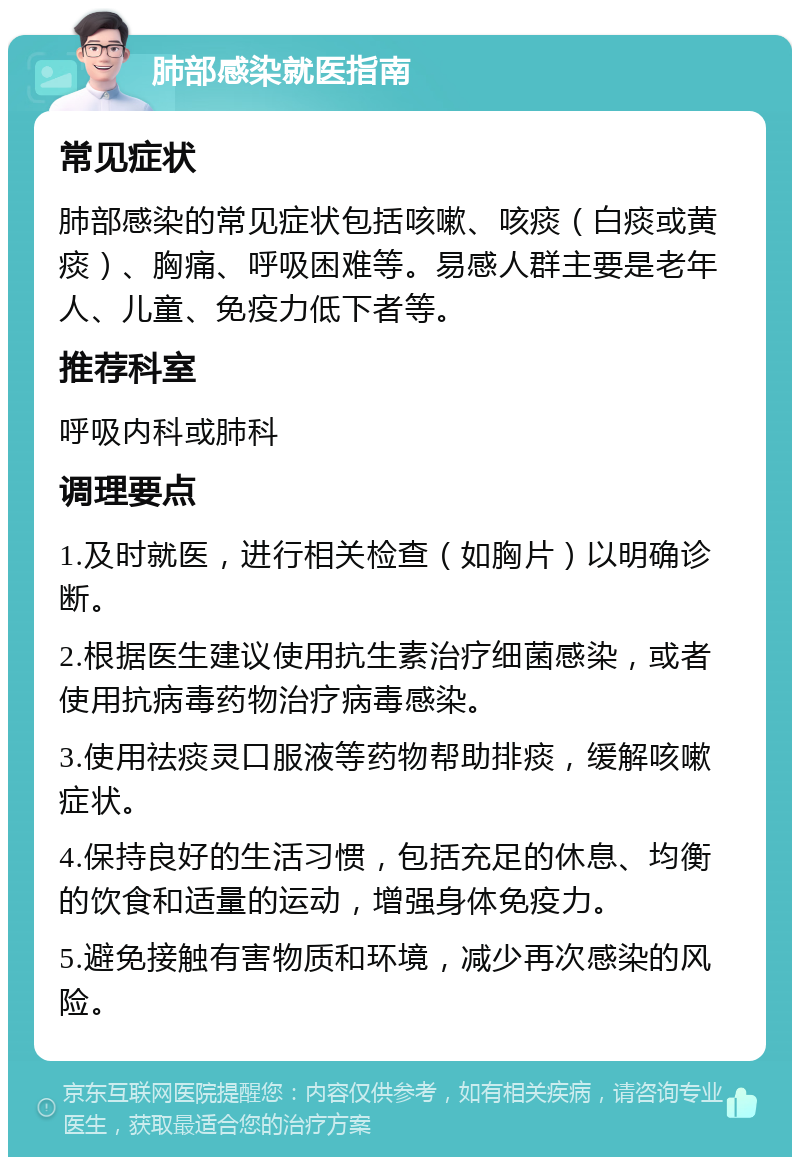 肺部感染就医指南 常见症状 肺部感染的常见症状包括咳嗽、咳痰（白痰或黄痰）、胸痛、呼吸困难等。易感人群主要是老年人、儿童、免疫力低下者等。 推荐科室 呼吸内科或肺科 调理要点 1.及时就医，进行相关检查（如胸片）以明确诊断。 2.根据医生建议使用抗生素治疗细菌感染，或者使用抗病毒药物治疗病毒感染。 3.使用祛痰灵口服液等药物帮助排痰，缓解咳嗽症状。 4.保持良好的生活习惯，包括充足的休息、均衡的饮食和适量的运动，增强身体免疫力。 5.避免接触有害物质和环境，减少再次感染的风险。