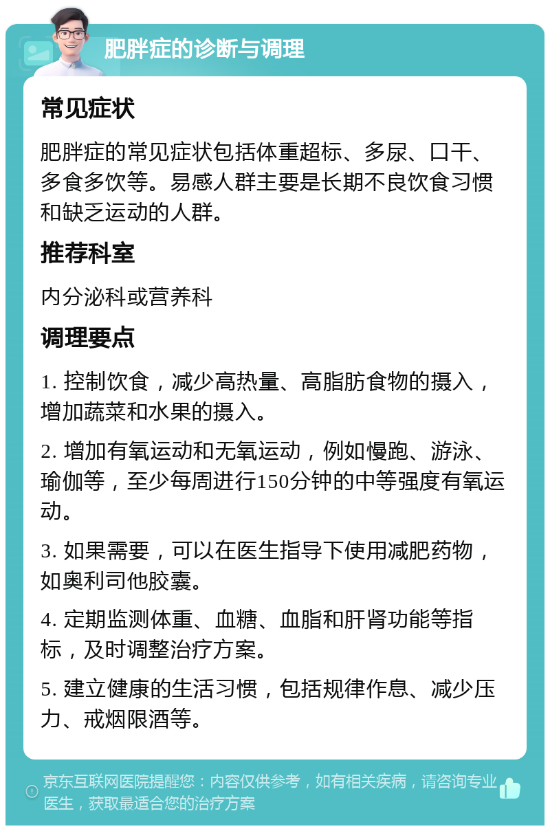 肥胖症的诊断与调理 常见症状 肥胖症的常见症状包括体重超标、多尿、口干、多食多饮等。易感人群主要是长期不良饮食习惯和缺乏运动的人群。 推荐科室 内分泌科或营养科 调理要点 1. 控制饮食，减少高热量、高脂肪食物的摄入，增加蔬菜和水果的摄入。 2. 增加有氧运动和无氧运动，例如慢跑、游泳、瑜伽等，至少每周进行150分钟的中等强度有氧运动。 3. 如果需要，可以在医生指导下使用减肥药物，如奥利司他胶囊。 4. 定期监测体重、血糖、血脂和肝肾功能等指标，及时调整治疗方案。 5. 建立健康的生活习惯，包括规律作息、减少压力、戒烟限酒等。