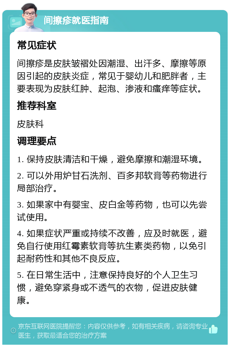 间擦疹就医指南 常见症状 间擦疹是皮肤皱褶处因潮湿、出汗多、摩擦等原因引起的皮肤炎症，常见于婴幼儿和肥胖者，主要表现为皮肤红肿、起泡、渗液和瘙痒等症状。 推荐科室 皮肤科 调理要点 1. 保持皮肤清洁和干燥，避免摩擦和潮湿环境。 2. 可以外用炉甘石洗剂、百多邦软膏等药物进行局部治疗。 3. 如果家中有婴宝、皮白金等药物，也可以先尝试使用。 4. 如果症状严重或持续不改善，应及时就医，避免自行使用红霉素软膏等抗生素类药物，以免引起耐药性和其他不良反应。 5. 在日常生活中，注意保持良好的个人卫生习惯，避免穿紧身或不透气的衣物，促进皮肤健康。