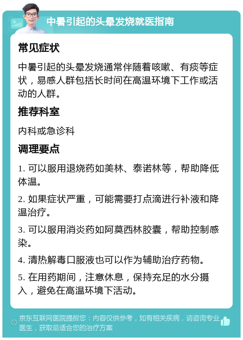 中暑引起的头晕发烧就医指南 常见症状 中暑引起的头晕发烧通常伴随着咳嗽、有痰等症状，易感人群包括长时间在高温环境下工作或活动的人群。 推荐科室 内科或急诊科 调理要点 1. 可以服用退烧药如美林、泰诺林等，帮助降低体温。 2. 如果症状严重，可能需要打点滴进行补液和降温治疗。 3. 可以服用消炎药如阿莫西林胶囊，帮助控制感染。 4. 清热解毒口服液也可以作为辅助治疗药物。 5. 在用药期间，注意休息，保持充足的水分摄入，避免在高温环境下活动。