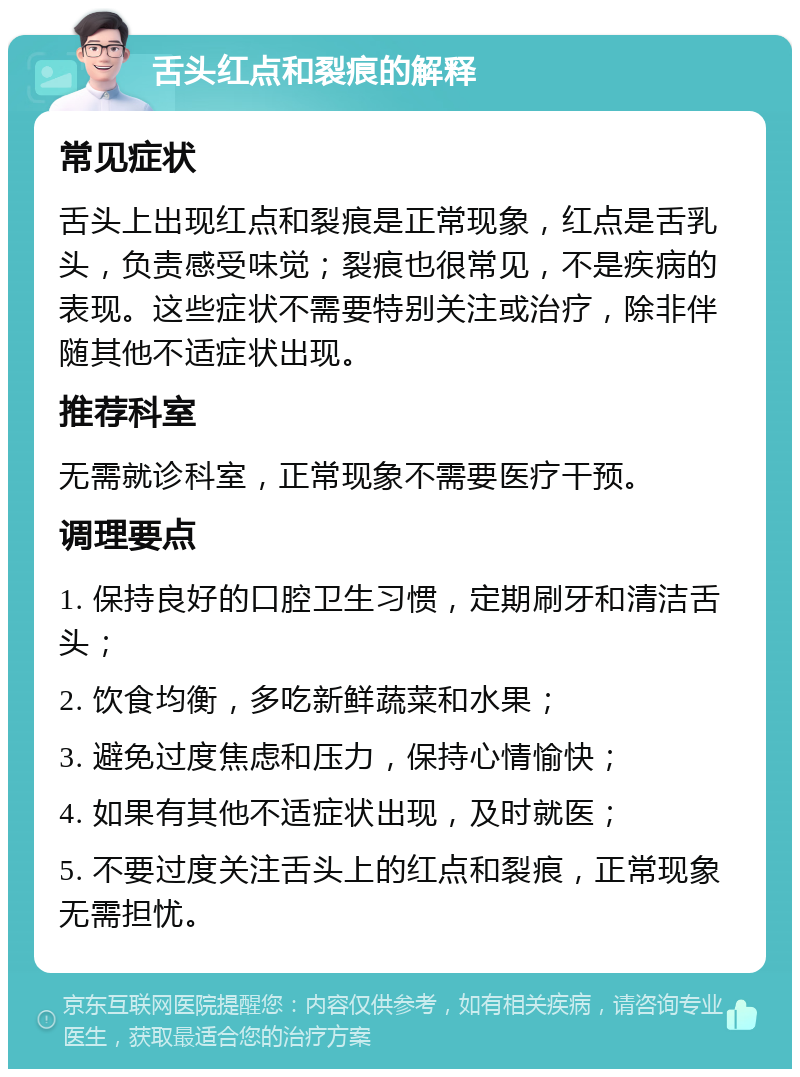 舌头红点和裂痕的解释 常见症状 舌头上出现红点和裂痕是正常现象，红点是舌乳头，负责感受味觉；裂痕也很常见，不是疾病的表现。这些症状不需要特别关注或治疗，除非伴随其他不适症状出现。 推荐科室 无需就诊科室，正常现象不需要医疗干预。 调理要点 1. 保持良好的口腔卫生习惯，定期刷牙和清洁舌头； 2. 饮食均衡，多吃新鲜蔬菜和水果； 3. 避免过度焦虑和压力，保持心情愉快； 4. 如果有其他不适症状出现，及时就医； 5. 不要过度关注舌头上的红点和裂痕，正常现象无需担忧。