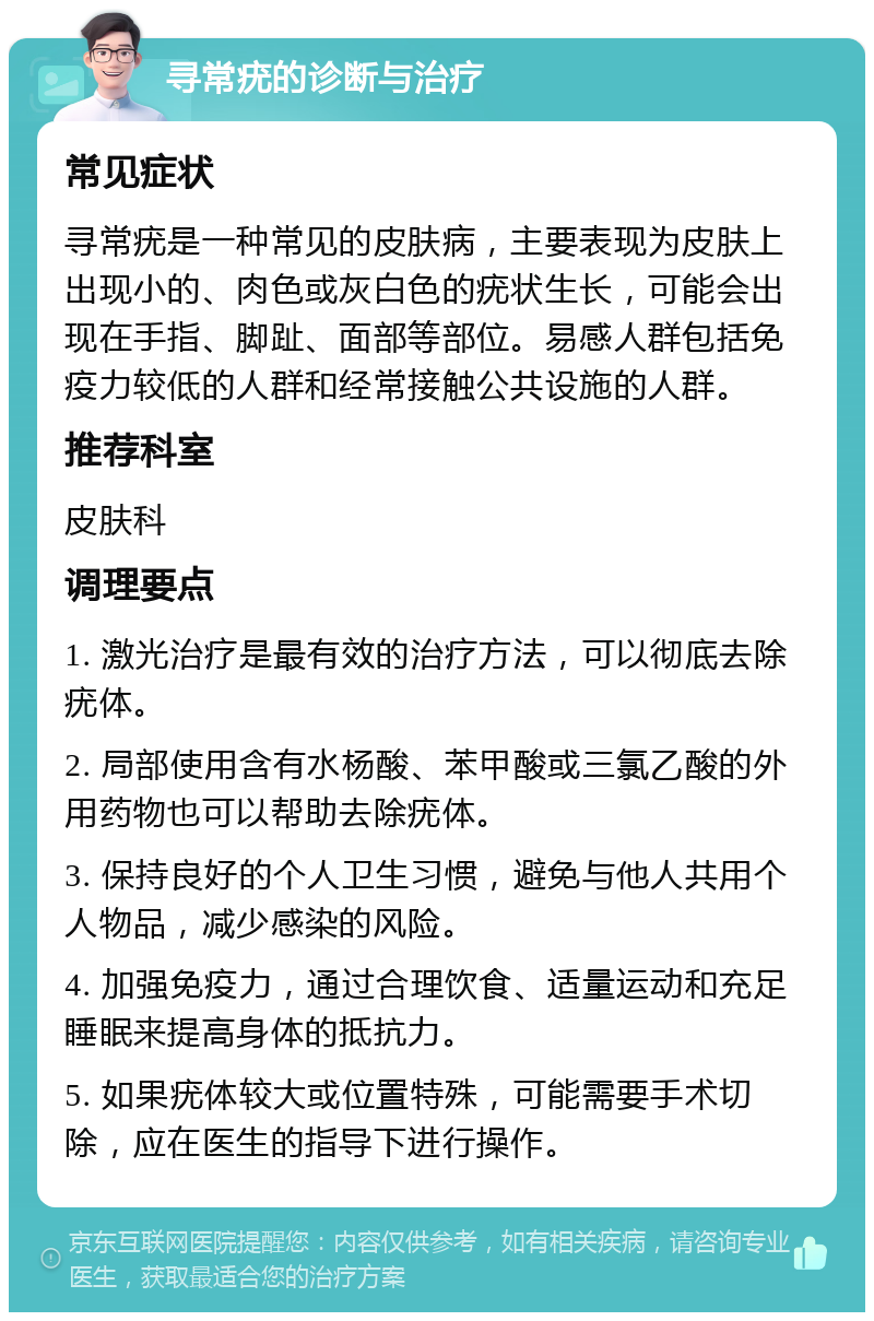 寻常疣的诊断与治疗 常见症状 寻常疣是一种常见的皮肤病，主要表现为皮肤上出现小的、肉色或灰白色的疣状生长，可能会出现在手指、脚趾、面部等部位。易感人群包括免疫力较低的人群和经常接触公共设施的人群。 推荐科室 皮肤科 调理要点 1. 激光治疗是最有效的治疗方法，可以彻底去除疣体。 2. 局部使用含有水杨酸、苯甲酸或三氯乙酸的外用药物也可以帮助去除疣体。 3. 保持良好的个人卫生习惯，避免与他人共用个人物品，减少感染的风险。 4. 加强免疫力，通过合理饮食、适量运动和充足睡眠来提高身体的抵抗力。 5. 如果疣体较大或位置特殊，可能需要手术切除，应在医生的指导下进行操作。