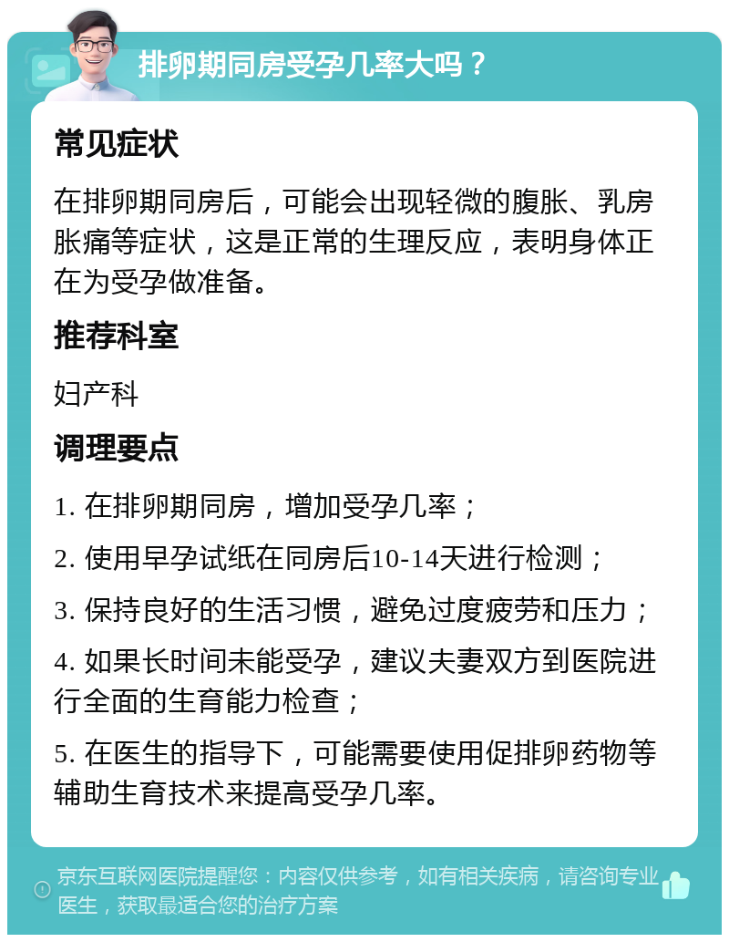 排卵期同房受孕几率大吗？ 常见症状 在排卵期同房后，可能会出现轻微的腹胀、乳房胀痛等症状，这是正常的生理反应，表明身体正在为受孕做准备。 推荐科室 妇产科 调理要点 1. 在排卵期同房，增加受孕几率； 2. 使用早孕试纸在同房后10-14天进行检测； 3. 保持良好的生活习惯，避免过度疲劳和压力； 4. 如果长时间未能受孕，建议夫妻双方到医院进行全面的生育能力检查； 5. 在医生的指导下，可能需要使用促排卵药物等辅助生育技术来提高受孕几率。