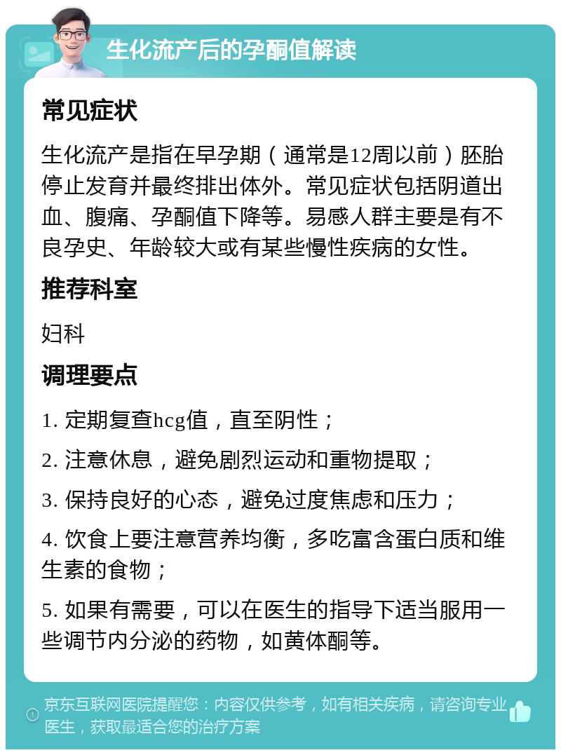 生化流产后的孕酮值解读 常见症状 生化流产是指在早孕期（通常是12周以前）胚胎停止发育并最终排出体外。常见症状包括阴道出血、腹痛、孕酮值下降等。易感人群主要是有不良孕史、年龄较大或有某些慢性疾病的女性。 推荐科室 妇科 调理要点 1. 定期复查hcg值，直至阴性； 2. 注意休息，避免剧烈运动和重物提取； 3. 保持良好的心态，避免过度焦虑和压力； 4. 饮食上要注意营养均衡，多吃富含蛋白质和维生素的食物； 5. 如果有需要，可以在医生的指导下适当服用一些调节内分泌的药物，如黄体酮等。