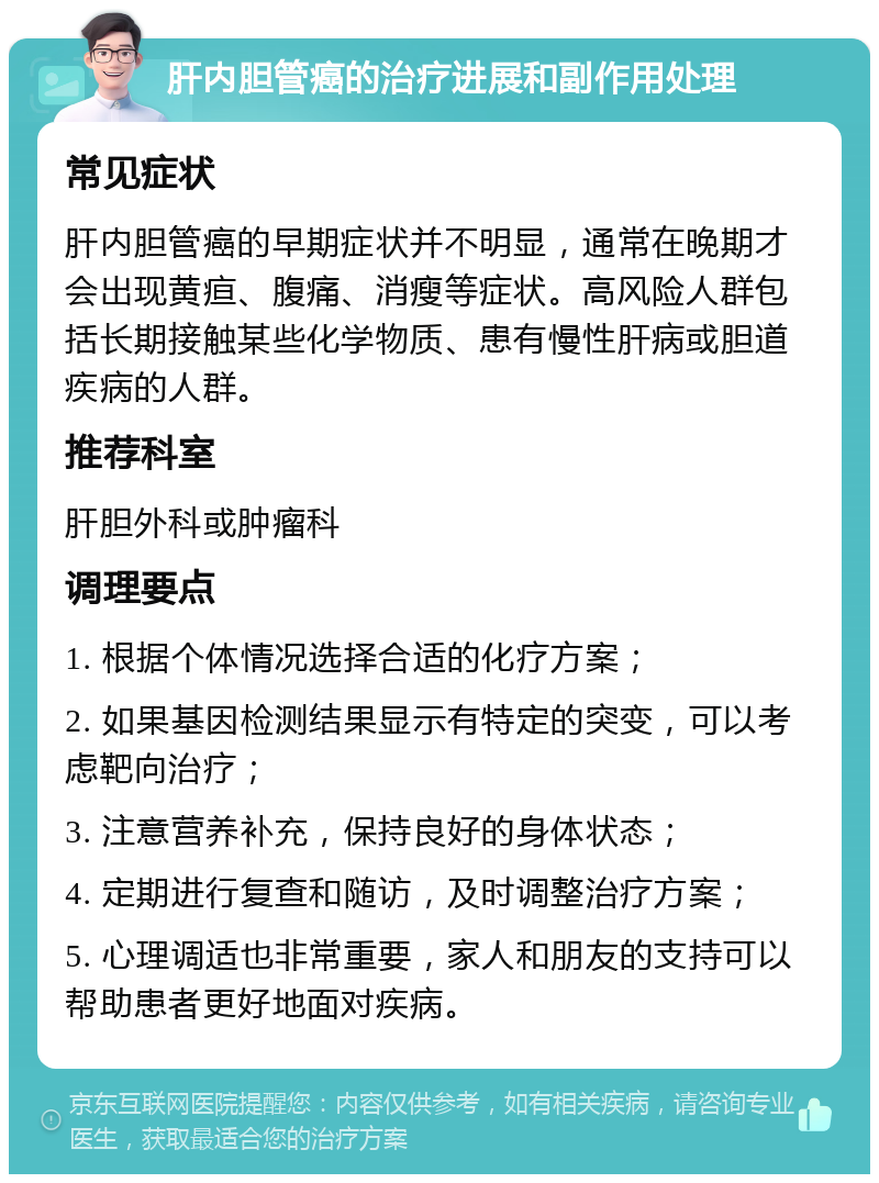 肝内胆管癌的治疗进展和副作用处理 常见症状 肝内胆管癌的早期症状并不明显，通常在晚期才会出现黄疸、腹痛、消瘦等症状。高风险人群包括长期接触某些化学物质、患有慢性肝病或胆道疾病的人群。 推荐科室 肝胆外科或肿瘤科 调理要点 1. 根据个体情况选择合适的化疗方案； 2. 如果基因检测结果显示有特定的突变，可以考虑靶向治疗； 3. 注意营养补充，保持良好的身体状态； 4. 定期进行复查和随访，及时调整治疗方案； 5. 心理调适也非常重要，家人和朋友的支持可以帮助患者更好地面对疾病。