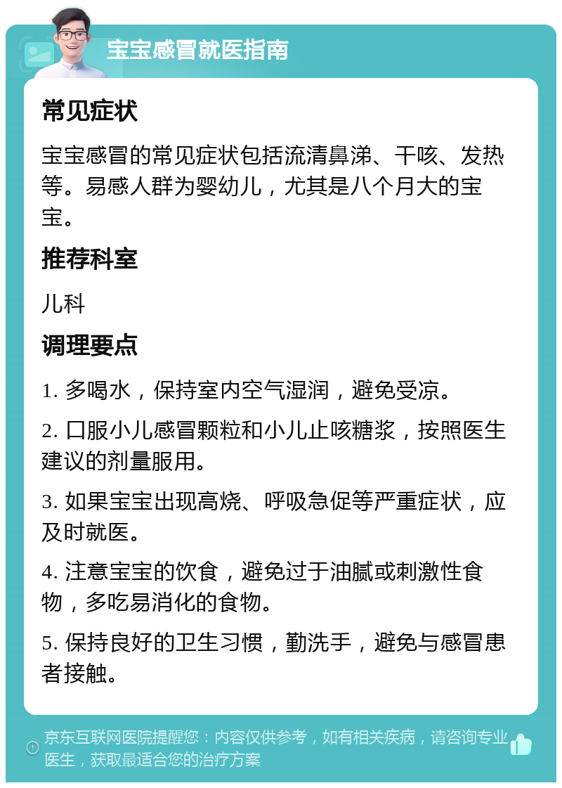 宝宝感冒就医指南 常见症状 宝宝感冒的常见症状包括流清鼻涕、干咳、发热等。易感人群为婴幼儿，尤其是八个月大的宝宝。 推荐科室 儿科 调理要点 1. 多喝水，保持室内空气湿润，避免受凉。 2. 口服小儿感冒颗粒和小儿止咳糖浆，按照医生建议的剂量服用。 3. 如果宝宝出现高烧、呼吸急促等严重症状，应及时就医。 4. 注意宝宝的饮食，避免过于油腻或刺激性食物，多吃易消化的食物。 5. 保持良好的卫生习惯，勤洗手，避免与感冒患者接触。