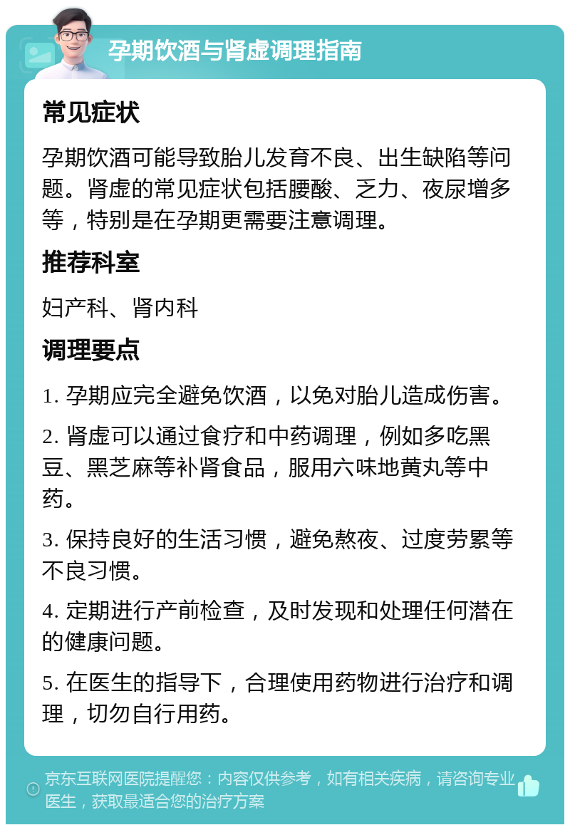 孕期饮酒与肾虚调理指南 常见症状 孕期饮酒可能导致胎儿发育不良、出生缺陷等问题。肾虚的常见症状包括腰酸、乏力、夜尿增多等，特别是在孕期更需要注意调理。 推荐科室 妇产科、肾内科 调理要点 1. 孕期应完全避免饮酒，以免对胎儿造成伤害。 2. 肾虚可以通过食疗和中药调理，例如多吃黑豆、黑芝麻等补肾食品，服用六味地黄丸等中药。 3. 保持良好的生活习惯，避免熬夜、过度劳累等不良习惯。 4. 定期进行产前检查，及时发现和处理任何潜在的健康问题。 5. 在医生的指导下，合理使用药物进行治疗和调理，切勿自行用药。