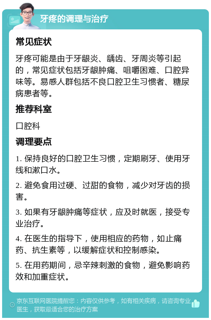 牙疼的调理与治疗 常见症状 牙疼可能是由于牙龈炎、龋齿、牙周炎等引起的，常见症状包括牙龈肿痛、咀嚼困难、口腔异味等。易感人群包括不良口腔卫生习惯者、糖尿病患者等。 推荐科室 口腔科 调理要点 1. 保持良好的口腔卫生习惯，定期刷牙、使用牙线和漱口水。 2. 避免食用过硬、过甜的食物，减少对牙齿的损害。 3. 如果有牙龈肿痛等症状，应及时就医，接受专业治疗。 4. 在医生的指导下，使用相应的药物，如止痛药、抗生素等，以缓解症状和控制感染。 5. 在用药期间，忌辛辣刺激的食物，避免影响药效和加重症状。