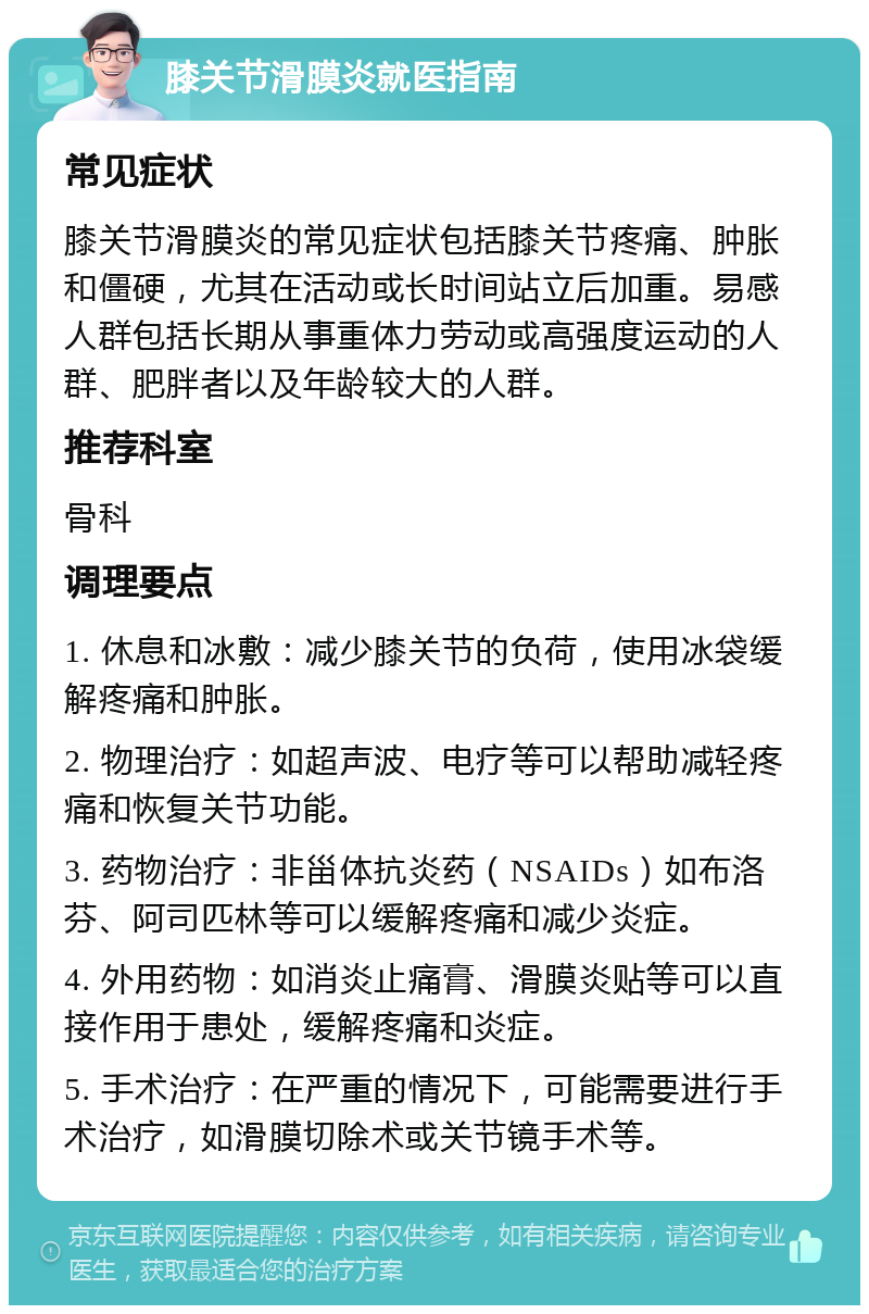 膝关节滑膜炎就医指南 常见症状 膝关节滑膜炎的常见症状包括膝关节疼痛、肿胀和僵硬，尤其在活动或长时间站立后加重。易感人群包括长期从事重体力劳动或高强度运动的人群、肥胖者以及年龄较大的人群。 推荐科室 骨科 调理要点 1. 休息和冰敷：减少膝关节的负荷，使用冰袋缓解疼痛和肿胀。 2. 物理治疗：如超声波、电疗等可以帮助减轻疼痛和恢复关节功能。 3. 药物治疗：非甾体抗炎药（NSAIDs）如布洛芬、阿司匹林等可以缓解疼痛和减少炎症。 4. 外用药物：如消炎止痛膏、滑膜炎贴等可以直接作用于患处，缓解疼痛和炎症。 5. 手术治疗：在严重的情况下，可能需要进行手术治疗，如滑膜切除术或关节镜手术等。