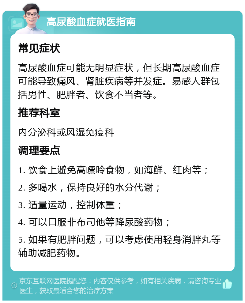 高尿酸血症就医指南 常见症状 高尿酸血症可能无明显症状，但长期高尿酸血症可能导致痛风、肾脏疾病等并发症。易感人群包括男性、肥胖者、饮食不当者等。 推荐科室 内分泌科或风湿免疫科 调理要点 1. 饮食上避免高嘌呤食物，如海鲜、红肉等； 2. 多喝水，保持良好的水分代谢； 3. 适量运动，控制体重； 4. 可以口服非布司他等降尿酸药物； 5. 如果有肥胖问题，可以考虑使用轻身消胖丸等辅助减肥药物。