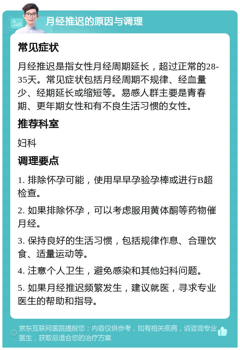 月经推迟的原因与调理 常见症状 月经推迟是指女性月经周期延长，超过正常的28-35天。常见症状包括月经周期不规律、经血量少、经期延长或缩短等。易感人群主要是青春期、更年期女性和有不良生活习惯的女性。 推荐科室 妇科 调理要点 1. 排除怀孕可能，使用早早孕验孕棒或进行B超检查。 2. 如果排除怀孕，可以考虑服用黄体酮等药物催月经。 3. 保持良好的生活习惯，包括规律作息、合理饮食、适量运动等。 4. 注意个人卫生，避免感染和其他妇科问题。 5. 如果月经推迟频繁发生，建议就医，寻求专业医生的帮助和指导。