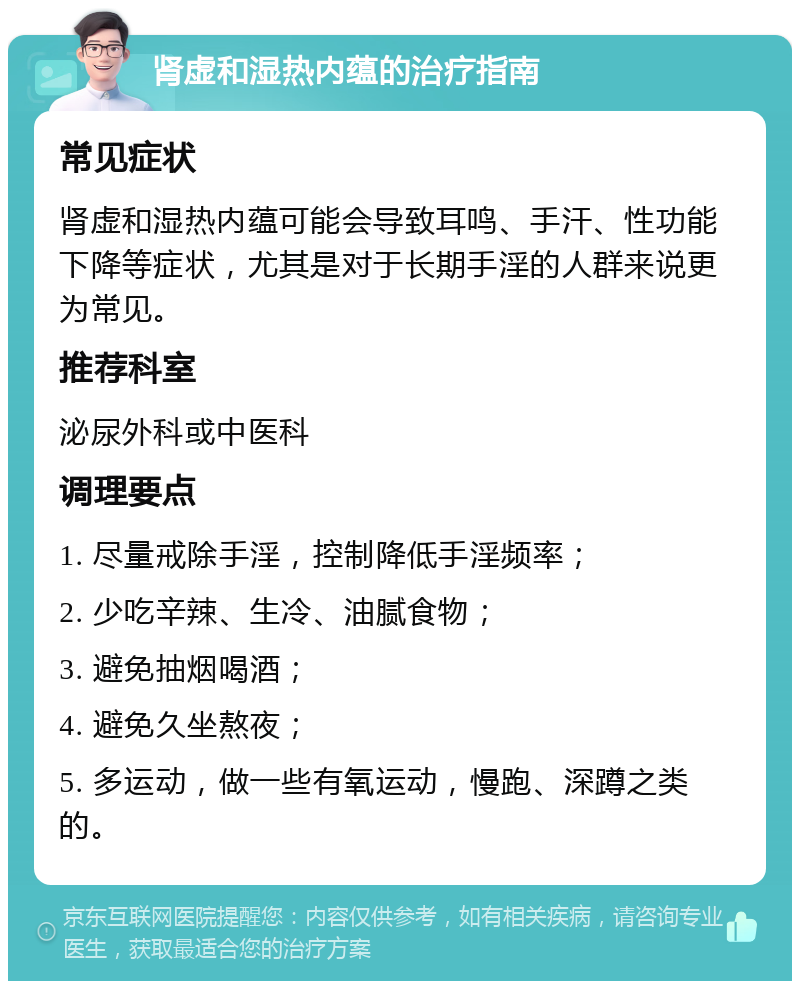 肾虚和湿热内蕴的治疗指南 常见症状 肾虚和湿热内蕴可能会导致耳鸣、手汗、性功能下降等症状，尤其是对于长期手淫的人群来说更为常见。 推荐科室 泌尿外科或中医科 调理要点 1. 尽量戒除手淫，控制降低手淫频率； 2. 少吃辛辣、生冷、油腻食物； 3. 避免抽烟喝酒； 4. 避免久坐熬夜； 5. 多运动，做一些有氧运动，慢跑、深蹲之类的。