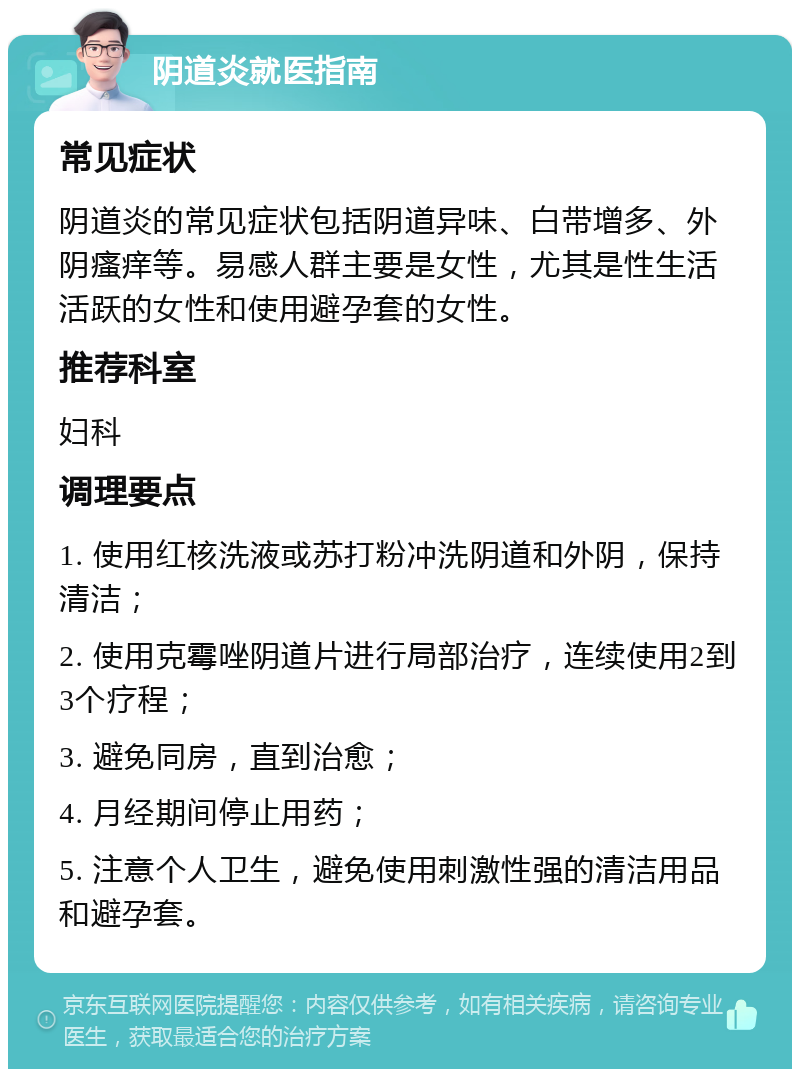 阴道炎就医指南 常见症状 阴道炎的常见症状包括阴道异味、白带增多、外阴瘙痒等。易感人群主要是女性，尤其是性生活活跃的女性和使用避孕套的女性。 推荐科室 妇科 调理要点 1. 使用红核洗液或苏打粉冲洗阴道和外阴，保持清洁； 2. 使用克霉唑阴道片进行局部治疗，连续使用2到3个疗程； 3. 避免同房，直到治愈； 4. 月经期间停止用药； 5. 注意个人卫生，避免使用刺激性强的清洁用品和避孕套。