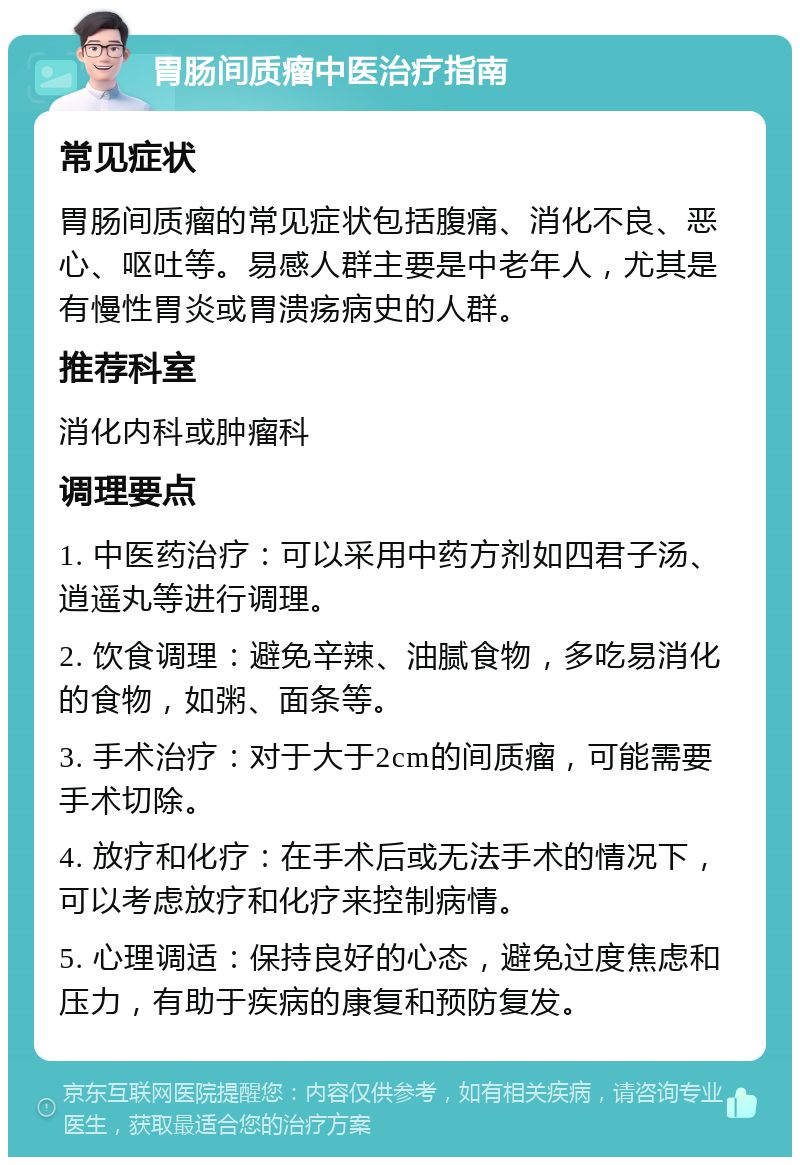 胃肠间质瘤中医治疗指南 常见症状 胃肠间质瘤的常见症状包括腹痛、消化不良、恶心、呕吐等。易感人群主要是中老年人，尤其是有慢性胃炎或胃溃疡病史的人群。 推荐科室 消化内科或肿瘤科 调理要点 1. 中医药治疗：可以采用中药方剂如四君子汤、逍遥丸等进行调理。 2. 饮食调理：避免辛辣、油腻食物，多吃易消化的食物，如粥、面条等。 3. 手术治疗：对于大于2cm的间质瘤，可能需要手术切除。 4. 放疗和化疗：在手术后或无法手术的情况下，可以考虑放疗和化疗来控制病情。 5. 心理调适：保持良好的心态，避免过度焦虑和压力，有助于疾病的康复和预防复发。