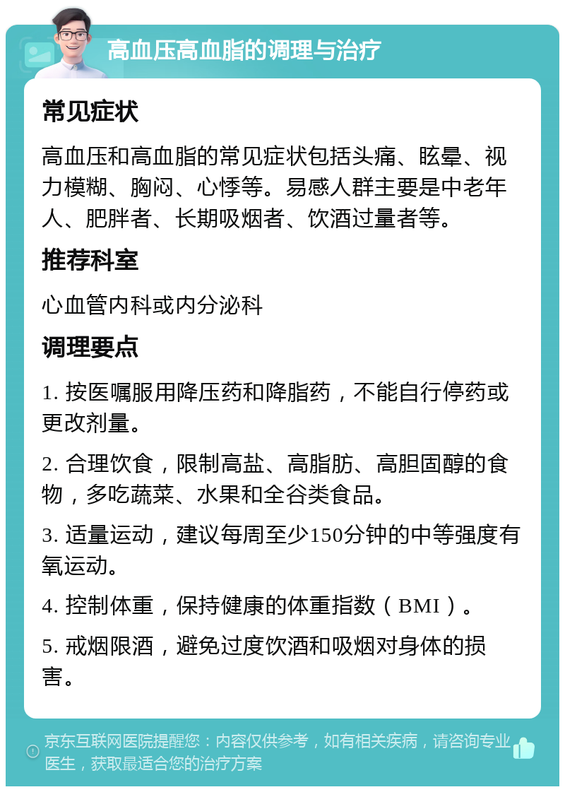 高血压高血脂的调理与治疗 常见症状 高血压和高血脂的常见症状包括头痛、眩晕、视力模糊、胸闷、心悸等。易感人群主要是中老年人、肥胖者、长期吸烟者、饮酒过量者等。 推荐科室 心血管内科或内分泌科 调理要点 1. 按医嘱服用降压药和降脂药，不能自行停药或更改剂量。 2. 合理饮食，限制高盐、高脂肪、高胆固醇的食物，多吃蔬菜、水果和全谷类食品。 3. 适量运动，建议每周至少150分钟的中等强度有氧运动。 4. 控制体重，保持健康的体重指数（BMI）。 5. 戒烟限酒，避免过度饮酒和吸烟对身体的损害。